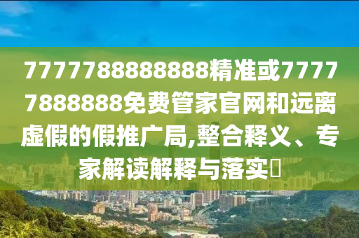 7777788888888精准或77777888888免费管家官网和远离虚假的假推广局,整合释义、专家解读解释与落实